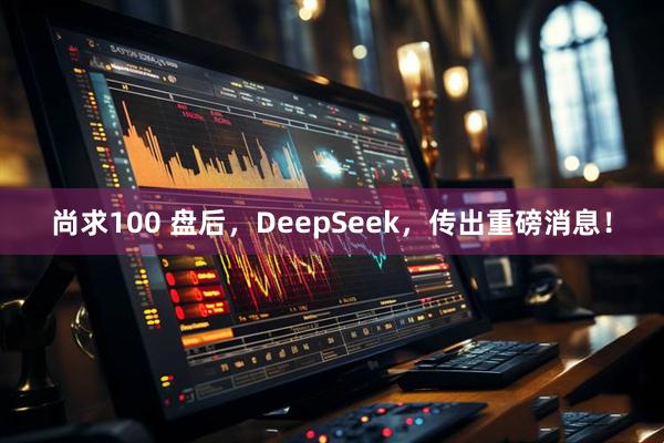 尚求100 盘后，DeepSeek，传出重磅消息！