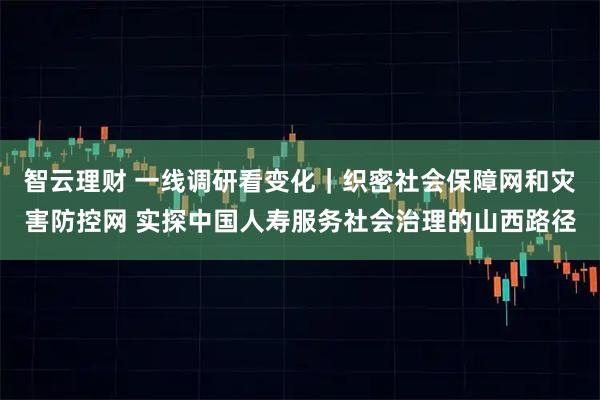 智云理财 一线调研看变化｜织密社会保障网和灾害防控网 实探中国人寿服务社会治理的山西路径