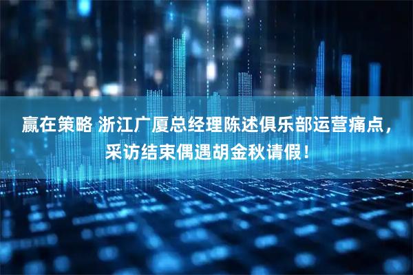 赢在策略 浙江广厦总经理陈述俱乐部运营痛点，采访结束偶遇胡金秋请假！