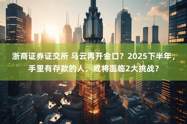 浙商证券证交所 马云再开金口？2025下半年，手里有存款的人，或将面临2大挑战？