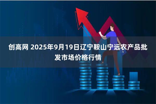 创高网 2025年9月19日辽宁鞍山宁远农产品批发市场价格行情