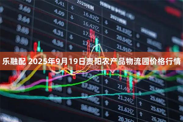 乐融配 2025年9月19日贵阳农产品物流园价格行情