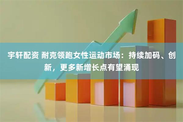 宇轩配资 耐克领跑女性运动市场：持续加码、创新，更多新增长点有望涌现