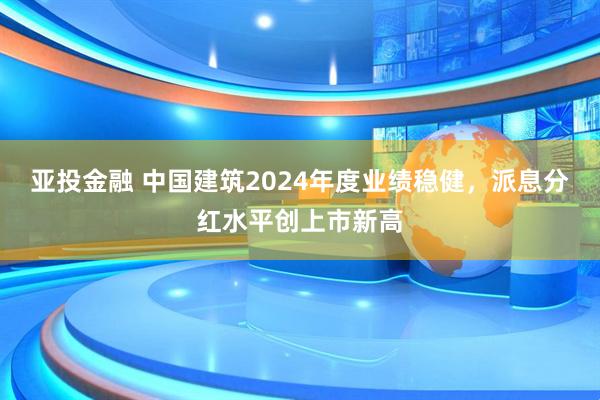 亚投金融 中国建筑2024年度业绩稳健，派息分红水平创上市新高