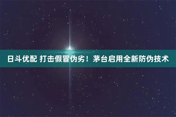 日斗优配 打击假冒伪劣！茅台启用全新防伪技术