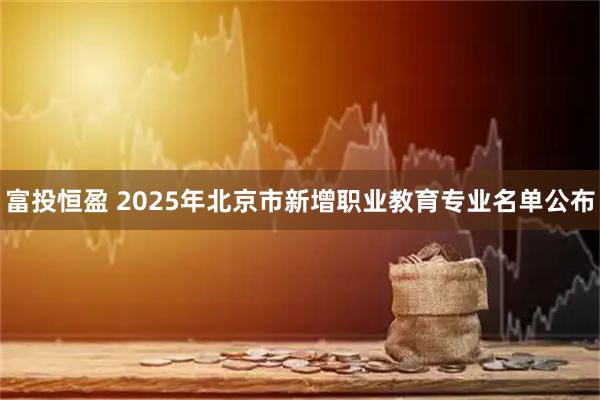 富投恒盈 2025年北京市新增职业教育专业名单公布
