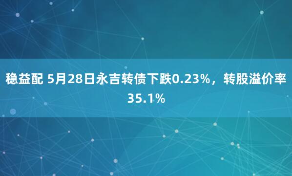 稳益配 5月28日永吉转债下跌0.23%，转股溢价率35.1%