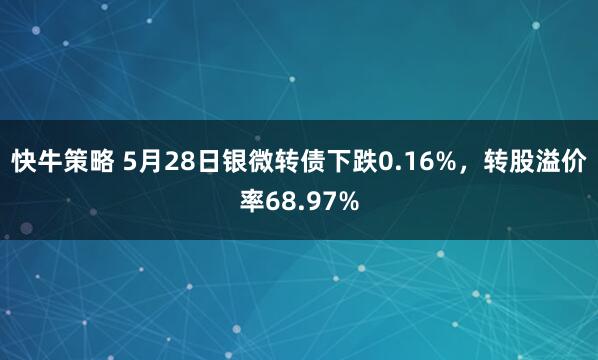 快牛策略 5月28日银微转债下跌0.16%，转股溢价率68.97%