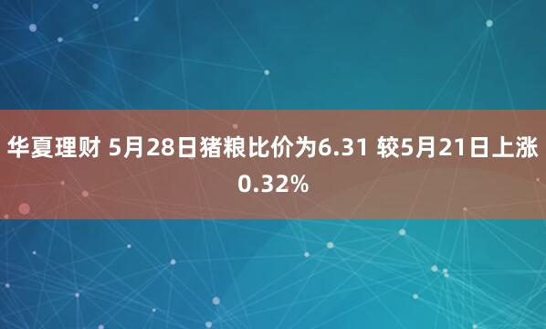华夏理财 5月28日猪粮比价为6.31 较5月21日上涨0.32%