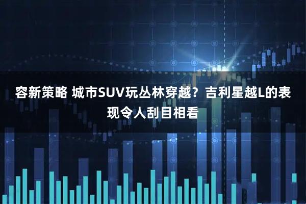 容新策略 城市SUV玩丛林穿越？吉利星越L的表现令人刮目相看