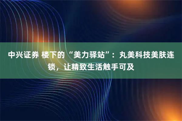 中兴证券 楼下的 “美力驿站”：丸美科技美肤连锁，让精致生活触手可及