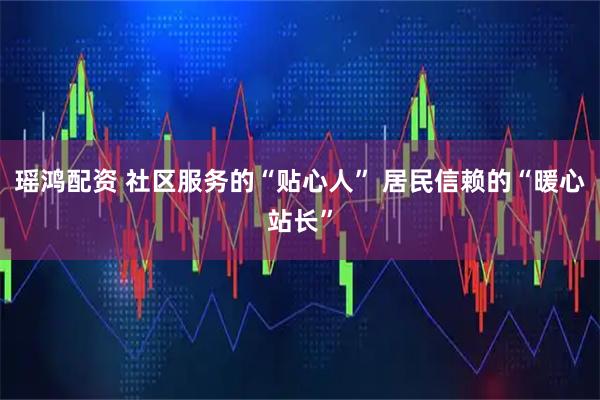 瑶鸿配资 社区服务的“贴心人” 居民信赖的“暖心站长”
