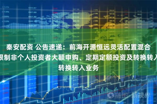 秦安配资 公告速递：前海开源恒远灵活配置混合基金限制非个人投资者大额申购、定期定额投资及转换转入业务