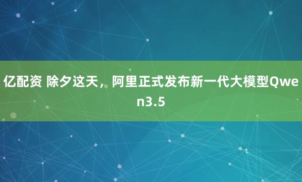 亿配资 除夕这天，阿里正式发布新一代大模型Qwen3.5
