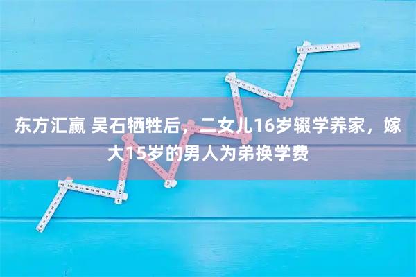 东方汇赢 吴石牺牲后，二女儿16岁辍学养家，嫁大15岁的男人为弟换学费