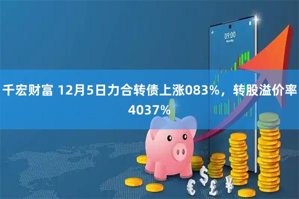 千宏财富 12月5日力合转债上涨083%，转股溢价率4037%
