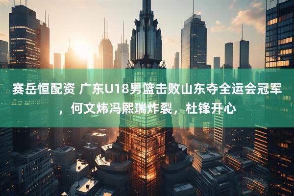 赛岳恒配资 广东U18男篮击败山东夺全运会冠军，何文炜冯熙瑞炸裂，杜锋开心