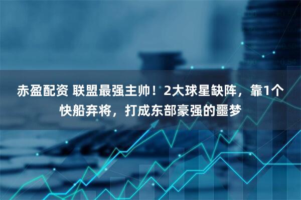 赤盈配资 联盟最强主帅！2大球星缺阵，靠1个快船弃将，打成东部豪强的噩梦