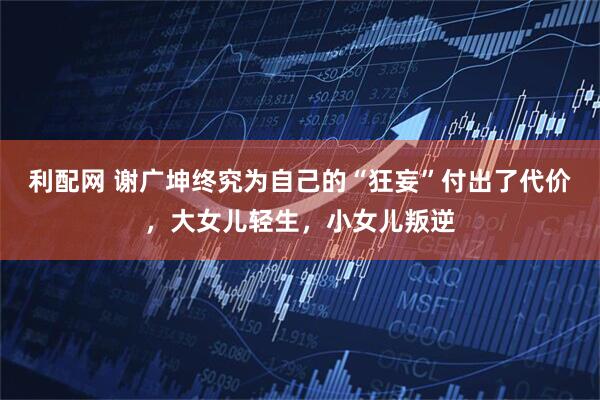 利配网 谢广坤终究为自己的“狂妄”付出了代价，大女儿轻生，小女儿叛逆