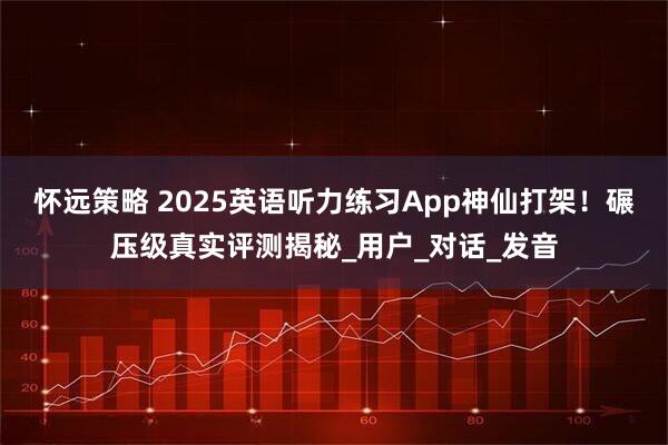 怀远策略 2025英语听力练习App神仙打架！碾压级真实评测揭秘_用户_对话_发音