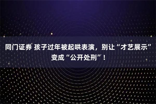 同门证券 孩子过年被起哄表演，别让“才艺展示”变成“公开处刑”！
